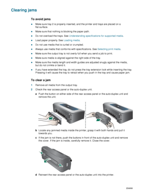 Page 8280    6 - Maintaining and troubleshootingENWW
Clearing jams
To avoid jams
zMake sure tray 2 is properly inserted, and the printer and trays are placed on a 
flat surface.
zMake sure that nothing is blocking the paper path.
zDo not overload the trays. See Understanding specifications for supported media.
zLoad paper properly. See Loading media.
zDo not use media that is curled or crumpled.
zAlways use media that conforms with specifications. See Selecting print media.
zMake sure the output tray is not...