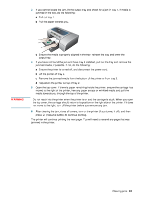 Page 83ENWWClearing jams     81     3If you cannot locate the jam, lift the output tray and check for a jam in tray 1. If media is 
jammed in the tray, do the following:
aPull out tray 1.
bPull the paper towards you.
cEnsure the media is properly aligned in the tray, reinsert the tray and lower the 
output tray.
4If you have not found the jam and have tray 2 installed, pull out the tray and remove the 
jammed media, if possible. If not, do the following:
aEnsure the printer is turned off, and disconnect the...
