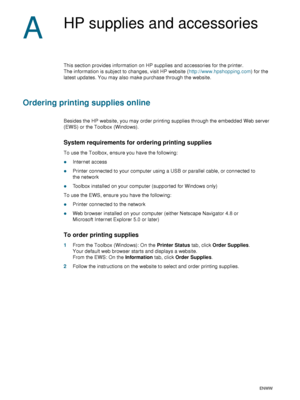 Page 8482    A - HP supplies and accessoriesENWW
A
HP supplies and accessories
This section provides information on HP supplies and accessories for the printer. 
The information is subject to changes, visit HP website (http://www.hpshopping.com) for the 
latest updates. You may also make purchase through the website.
Ordering printing supplies online
Besides the HP website, you may order printing supplies through the embedded Web server 
(EWS) or the Toolbox (Windows).
System requirements for ordering printing...