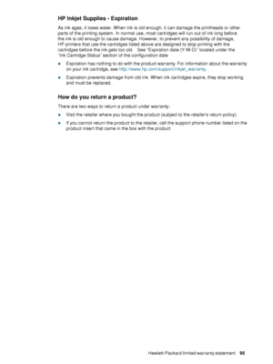 Page 97ENWWHewlett-Packard limited warranty statement     95    
HP Inkjet Supplies - Expiration 
As ink ages, it loses water. When ink is old enough, it can damage the printheads or other 
parts of the printing system. In normal use, most cartridges will run out of ink long before 
the ink is old enough to cause damage. However, to prevent any possibility of damage, 
HP printers that use the cartridges listed above are designed to stop printing with the 
cartridges before the ink gets too old.   See...