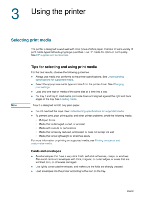 Page 2018    3 - Using the printerENWW
3
Using the printer
Selecting print media
The printer is designed to work well with most types of office paper. It is best to test a variety of 
print media types before buying large quantities. Use HP media for optimum print quality. 
SeeHP supplies and accessories.
Tips for selecting and using print media
For the best results, observe the following guidelines.
zAlways use media that conforms to the printer specifications. See Understanding 
specifications for supported...