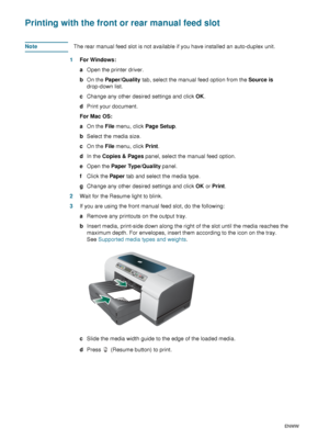 Page 2826    3 - Using the printerENWW
Printing with the front or rear manual feed slot
NoteThe rear manual feed slot is not available if you have installed an auto-duplex unit.
1For Windows:
aOpen the printer driver. 
bOn the Pa per/Qu ality tab, select the manual feed option from the Source is 
drop-down list. 
cChange any other desired settings and click OK. 
dPrint your document.
For Mac OS:
aOn the File menu, click Page Setup.
bSelect the media size. 
cOn the File menu, click Print.
dIn the Copies & Pages...