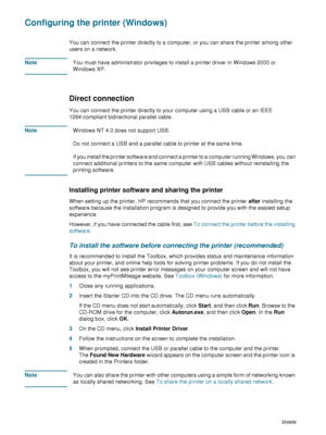 Page 4240    4 - Configuring and managing the printerENWW
Configuring the printer (Windows)
You can connect the printer directly to a computer, or you can share the printer among other 
users on a network. 
NoteYou must have administrator privileges to install a printer driver in Windows 2000 or 
Windows XP.
Direct connection 
You can connect the printer directly to your computer using a USB cable or an IEEE 
1284-compliant bidirectional parallel cable.
NoteWindows NT 4.0 does not support USB.
Do not connect a...