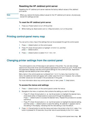 Page 61ENWWPrinting control-panel menu map     59    
Resetting the HP Jetdirect print server 
Resetting the HP Jetdirect print server restores the factory default values of the Jetdirect 
print server.
NoteWhen you restore the factory default values for the HP Jetdirect print server, all previously 
stored EIO settings are lost.
To reset the HP Jetdirect print server
1Press   (Power button) to turn off the printer.
2While holding   (Back button) and   (Resume button), turn on the printer.
Printing...