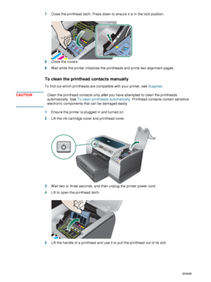 Page 6664    6 - Maintaining and troubleshootingENWW
7Close the printhead latch. Press down to ensure it is in the lock position.
8Close the covers.
9Wait while the printer initializes the printheads and prints two alignment pages.
To clean the printhead contacts manually
To find out which printheads are compatible with your printer, see Supplies.
CAUTIONClean the printhead contacts only after you have attempted to clean the printheads 
automatically. See To clean printheads automatically. Printhead contacts...