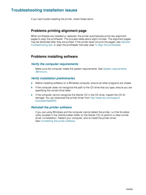Page 8078    6 - Maintaining and troubleshootingENWW
Troubleshooting installation issues
If you had trouble installing the printer, check these items:
Problems printing alignment page
When printheads are installed or replaced, the printer automatically prints two alignment 
pages to align the printheads. This process takes about eight minutes. The alignment pages 
may be discarded after they are printed. If the printer does not print the pages, see General 
troubleshooting tips, or align the printheads manually...