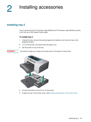 Page 13ENWWInstalling tray 2     11    
2
Installing accessories
Installing tray 2
Tray 2 comes with the HP Business Inkjet 2800dt and HP Business Inkjet 2800dtn printers. 
It can hold up to 250 sheets of plain paper.
To install tray 2
1Unpack the tray, remove the packing tapes and materials, and move the tray to the 
prepared location.
2Turn off the printer, and disconnect the power cord.
3Set the printer on top of the tray. 
WARNING!Be careful to keep your fingers and hands clear of the bottom of the...