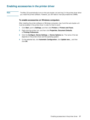 Page 19ENWWEnabling accessories in the printer driver     1 7     
Enabling accessories in the printer driver
NoteThe Mac OS automatically turns on the auto-duplex unit and tray 2 in the printer driver when 
you install the printer software. However, you will need to manually enable the DIMMs.
To enable accessories on Windows computers
After installing the printer software on Windows computers, tray 2 and the auto-duplex unit 
must be enabled in the printer driver in order for them to work.
1Click Start, point...