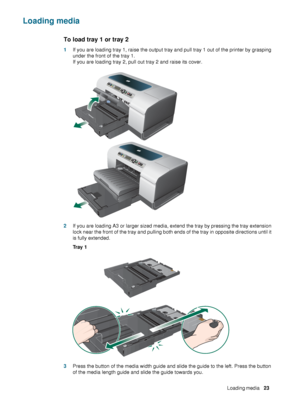 Page 25ENWWLoading media     23    
Loading media
To load tray 1 or tray 2
1If you are loading tray 1, raise the output tray and pull tray 1 out of the printer by grasping 
under the front of the tray 1.
If you are loading tray 2, pull out tray 2 and raise its cover.
2If you are loading A3 or larger sized media, extend the tray by pressing the tray extension 
lock near the front of the tray and pulling both ends of the tray in opposite directions until it 
is fully extended.
Tr a y  1
3Press the button of the...