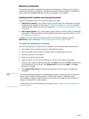 Page 4442    4 - Configuring and managing the printerENWW
Network connection
If the printer has network capability, the printer can be shared in a network environment by 
connecting it directly to the network. This type of connection offers the ability to manage the 
printer using the embedded Web server from any computer on the network.
Installing printer software and sharing the printer
Choose the installation option for the type of network you have:
zClient/server network: If your network has a computer...