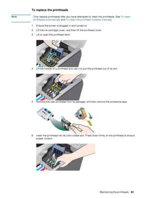 Page 65ENWWMaintaining the printheads     63    
To replace the printheads
NoteOnly replace printheads after you have attempted to clean the printheads. See To clean 
printheads automatically and To clean the printhead contacts manually.
1Ensure the printer is plugged in and turned on.
2Lift the ink cartridge cover, and then lift the printhead cover.
3Lift to open the printhead latch.
4Lift the handle of a printhead and use it to pull the printhead out of its slot.
5Remove the new printhead from its package,...