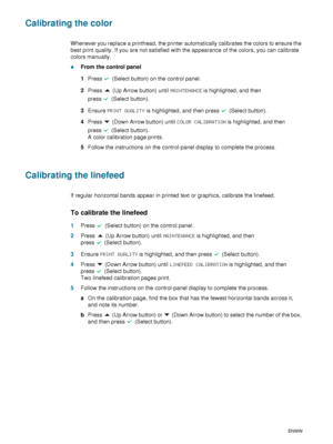 Page 6866    6 - Maintaining and troubleshootingENWW
Calibrating the color
Whenever you replace a printhead, the printer automatically calibrates the colors to ensure the 
best print quality. If you are not satisfied with the appearance of the colors, you can calibrate 
colors manually.
zFrom the control panel
1Press   (Select button) on the control panel.
2Press   (Up Arrow button) until MAINTENANCE is highlighted, and then 
press (Select button).
3Ensure PRINT QUALITY is highlighted, and then press   (Select...