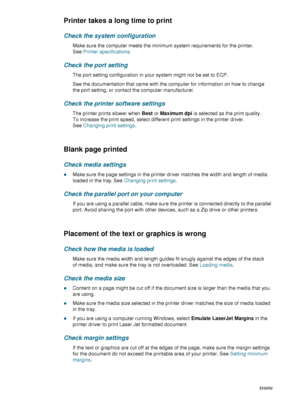 Page 7270    6 - Maintaining and troubleshootingENWW
Printer takes a long time to print
Check the system configuration
Make sure the computer meets the minimum system requirements for the printer. 
SeePrinter specifications.
Check the port setting
The port setting configuration in your system might not be set to ECP.
See the documentation that came with the computer for information on how to change 
the port setting, or contact the computer manufacturer.
Check the printer software settings
The printer prints...
