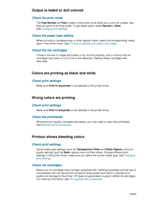 Page 7674    6 - Maintaining and troubleshootingENWW
Output is faded or dull colored
Check the print mode
The Fast Normal and Fast modes in the printer driver allow you to print at a faster rate, 
they are good for printing drafts. To get better result, select Normal or Best. 
SeeChanging print settings.
Check the paper type setting
When printing on transparencies or other special media, select the corresponding media 
type in the printer driver. See Printing on special and custom-size media.
Check the ink...