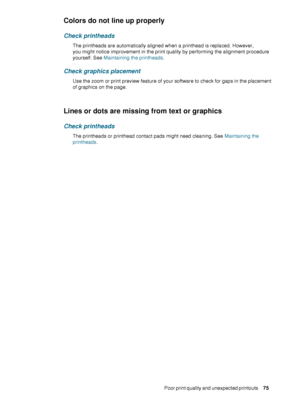 Page 77ENWWPoor print quality and unexpected printouts     7 5     
Colors do not line up properly
Check printheads
The printheads are automatically aligned when a printhead is replaced. However, 
you might notice improvement in the print quality by performing the alignment procedure 
yourself. See Maintaining the printheads.
Check graphics placement
Use the zoom or print preview feature of your software to check for gaps in the placement 
of graphics on the page.
Lines or dots are missing from text or...