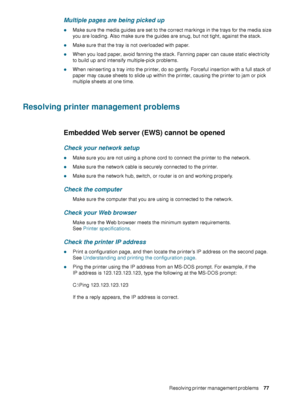 Page 79ENWWResolving printer management problems     77    
Multiple pages are being picked up
zMake sure the media guides are set to the correct markings in the trays for the media size 
you are loading. Also make sure the guides are snug, but not tight, against the stack.
zMake sure that the tray is not overloaded with paper.
zWhen you load paper, avoid fanning the stack. Fanning paper can cause static electricity 
to build up and intensify multiple-pick problems.
zWhen reinserting a tray into the printer, do...