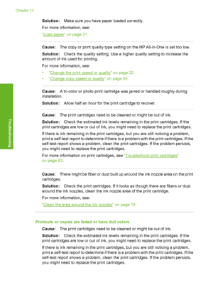 Page 103
Solution:Make sure you have paper loaded correctly.
For more information, see:
“
Load paper” on page 21
Cause: The copy or print quality type setting on the HP All-in-One is set too low.
Solution: Check the quality setting. Use a higher quality setting to increase the
amount of ink used for printing.
For more information, see:
•“
Change the print speed or quality” on page 32
•“
Change copy speed or quality” on page 55
Cause: A tri-color or photo print cartridge was jarred or handled roughly during...