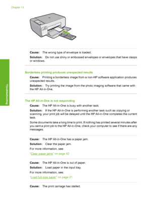 Page 107
Cause:The wrong type of envelope is loaded.
Solution: Do not use shiny or embossed envelopes or envelopes that have clasps
or windows.
Borderless printing produces unexpected results
Cause: Printing a borderless image from a non-HP software application produces
unexpected results.
Solution: Try printing the image from the photo imaging software that came with
the HP All-in-One.
The HP All-in-One is not responding
Cause: The HP All-in-One is busy with another task.
Solution: If the HP All-in-One is...