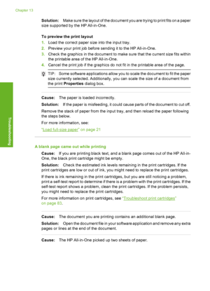 Page 113
Solution:Make sure the layout of the document you are trying to print fits on a paper
size supported by the HP All-in-One.
To preview the print layout
1. Load the correct paper size into the input tray.
2. Preview your print job before sending it to the HP All-in-One.
3. Check the graphics in the document to make  sure that the current size fits within
the printable area of the HP All-in-One.
4. Cancel the print job if the graphics do not fit in the printable area of the page.
TIP: Some software...