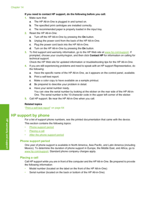 Page 141
If you need to contact HP support, do the following before you call:
1.Make sure that:
a. The HP All-in-One is plugged in and turned on.
b . The specified print cartridges are installed correctly.
c . The recommended paper is properly loaded in the input tray.
2. Reset the HP All-in-One:
a. Turn off the HP All-in-One by pressing the  On button.
b . Unplug the power cord from the back of the HP All-in-One.
c . Plug the power cord back  into the HP All-in-One.
d . Turn on the HP All-in-One by pressing the...