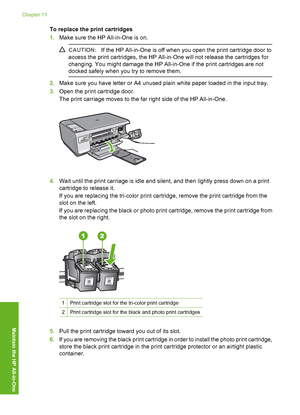 Page 71
To replace the print cartridges
1.Make sure the HP All-in-One is on.
CAUTION: If the HP All-in-One is off when you open the print cartridge door to
access the print cartridges, the HP All-in-One will not release the cartridges for
changing. You might damage the HP All-in-One if the print cartridges are not
docked safely when you  try to remove them.
2.Make sure you have letter or A4 unused plain white paper loaded in the input tray.
3. Open the print cartridge door.
The print carriage moves to the far...