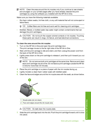 Page 78
NOTE:Clean the area around the ink nozzles only if you continue to see streaks
and smudges on your printed pages after you have already cleaned the print
cartridges by using the software you installed with the HP All-in-One.
Make sure you have the following materials available:
• Dry foam rubber swabs, lint-free cloth, or any soft material that will not come apart or
leave fibers.
TIP: Coffee filters are lint-free and work well for cleaning print cartridges.
•Distilled, filtered, or bottled water (tap...