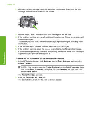 Page 87
2.Reinsert the print cartridge by sliding it forward into the slot. Then push the print
cartridge forward until it  clicks into the socket.
3.Repeat steps 1 and 2 for the tri-color print cartridge on the left side.
4. If the problem persists, print a self-test report to determine if there is a problem with
the print cartridges.
This report provides useful information abo ut your print cartridges, including status
information.
5. If the self-test report shows a problem, clean the print cartridges.
6. If...