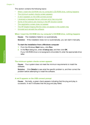 Page 95
This section contains the following topics:
•
When I insert the CD-ROM into my computer’s CD-ROM drive, nothing happens
•
The minimum system  checks screen appears
•
A red X appears on the USB connect prompt
•
I received a message that an unknown error has occurred
•
Some of the buttons are missing in the HP Solution Center
•
The registration screen does not appear
•
The HP Digital Imaging Monitor does not appear in the system tray
•
Uninstall and reinstall the software
When I insert the CD-ROM into my...