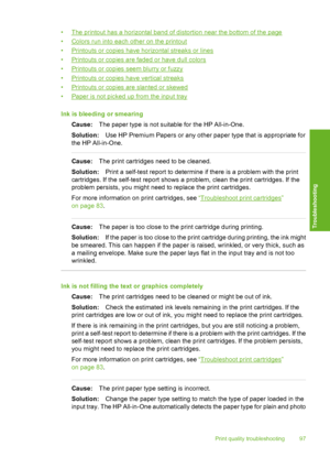 Page 100
•The printout has a horizontal band of distortion near the bottom of the page
•
Colors run into each other on the printout
•
Printouts or copies have horizontal streaks or lines
•
Printouts or copies are faded or have dull colors
•
Printouts or copies  seem blurry or fuzzy
•
Printouts or copies have vertical streaks
•
Printouts or copies are slanted or skewed
•
Paper is not picked up from the input tray
Ink is bleeding or smearing Cause: The paper type is not suitable for the HP All-in-One.
Solution:...