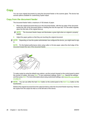 Page 36Copy
You can scan original documents by using the document feeder or the scanner glass. The device has 
several options available for customizing copied output.
Copy from the document feeder
The document feeder holds a maximum of 100 sheets of paper. 
1. Place the original document face-up in the document feeder, with the top edge of the document 
toward the rear of the document feeder or feedin g first into the input slot. For two-sided originals, 
place the first side of the original face-up.
NOTE:...