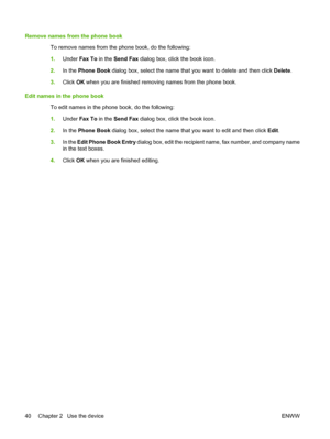 Page 48Remove names from the phone book 
To remove names from the phone book, do the following: 
1. Under Fax To in the Send Fax dialog box, click the book icon. 
2. In the Phone Book dialog box, select the name that you want to delete and then click Delete. 
3. Click OK when you are finished removing names from the phone book. 
Edit names in the phone book 
To edit names in the phone book, do the following: 
1. Under Fax To in the Send Fax dialog box, click the book icon. 
2. In the Phone Book dialog box,...