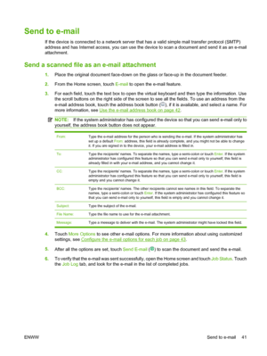 Page 49Send to e-mail
If the device is connected to a network server that has a valid simple mail transfer protocol (SMTP) 
address and has Internet access, you can use the dev ice to scan a document and send it as an e-mail 
attachment.
Send a scanned file as  an e-mail attachment
1.Place the original document face-down on the glass or face-up in the document feeder. 
2. From the Home screen, touch E-mail to open the e-mail feature. 
3. For each field, touch the text box to open the virtual keyboard and then...