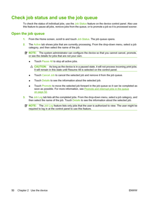 Page 58Check job status and use the job queue
To check the status of individual jobs, use the Job Status feature on the device control panel. Also use 
this feature to pause all jobs, remove jobs from the qu eue, or to promote a job so it is processed sooner.
Open the job queue
1.From the Home screen, scroll to and touch Job Status. The job queue opens. 
2. The Active tab shows jobs that are currently processing. From the drop-down menu, select a job 
category, and then select the name of the job.
NOTE: The...