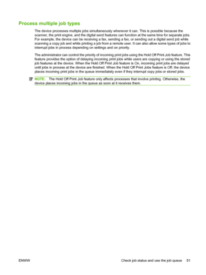 Page 59Process multiple job types
The device processes multiple jobs simultaneously whenever it can. This is possible because the 
scanner, the print engine, and the digital send features  can function at the same time for separate jobs. 
For example, the device can be receiving a fax, sending a fax, or sending out a digital send job while
scanning a copy job and while printing a job from a re mote user. It can also allow some types of jobs to 
interrupt jobs in process depending on settings and on priority....