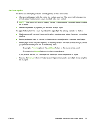 Page 61Job interruption
The device can interrupt a job that is currently printing at these boundaries: 
● After a complete page, but in the middle of a mu ltiple-page job. If the current job is being printed 
on both sides, the interruption occurs after both sides have printed.
NOTE: If the current job requires stapling, the new job interrupts the current job after a complete 
set of pages.
● After a complete set of pages for jobs that have multiple copies. 
The type of interruption that occurs depends on th e...