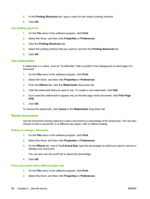 Page 645.In the Printing Shortcuts box, type a name for the custom printing shortcut. 
6. Click OK. 
Use printing shortcuts 
1. On the File menu in the software program, click Print. 
2. Select the driver, and then click Properties or Preferences. 
3. Click the Printing Shortcuts tab. 
4. Select the printing shortcut that you want to use from the Printing Shortcuts list. 
5. Click OK.
Use watermarks
A watermark is a notice, such as Confidential, that is printed in the background of each page of a 
document. 
1....