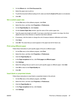 Page 653.On the Effects tab, click Print Document On. 
4. Select the paper size to print on. 
5. To print the document without scaling it to fit, make sure that the Scale to Fit option is not selected. 
6. Click OK.
Set a custom paper size
1.On the File menu in the software program, click Print. 
2. Select the driver, and then click Properties or Preferences. 
3. On the Paper/Quality tab, click Custom. 
4. On the Custom Paper Size window, type the name of the custom paper size. 
5. Type the paper-size length...