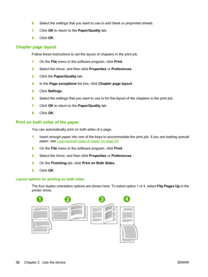 Page 666.Select the settings that you want to use to add blank or preprinted sheets. 
7. Click OK to return to the Paper/Quality tab. 
8. Click OK.
Chapter page layout
Follow these instructions to set the layout of chapters in the print job. 
1. On the File menu in the software program, click Print. 
2. Select the driver, and then click Properties or Preferences. 
3. Click the Paper/Quality tab. 
4. In the Page exceptions list box, click Chapter page layout. 
5. Click Settings. 
6. Select the settings that you...