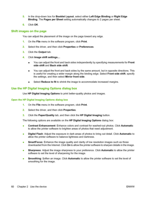 Page 685.In the drop-down box for Booklet Layout, select either Left Edge Binding or Right Edge 
Binding . The Pages per Sheet setting automatically changes to 2 pages per sheet. 
6. Click OK.
Shift images on the page
You can adjust the placement of the image on the page toward any edge. 
1. On the File menu in the software program, click Print. 
2. Select the driver, and then click Properties or Preferences. 
3. Click the Output tab. 
4. Click Image shift settings.... 
● You can adjust the front and back sides...