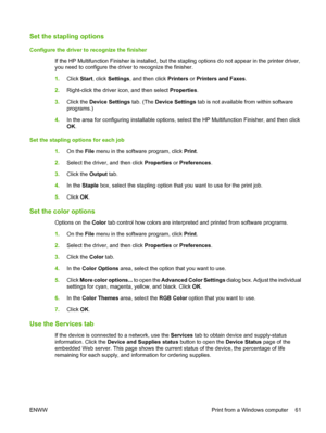 Page 69Set the stapling options
Configure the driver to recognize the finisher 
If the HP Multifunction Finisher is installed, but th e stapling options do not appear in the printer driver, 
you need to configure the driver to recognize the finisher. 
1. Click Start, click Settings, and then click Printers or Printers and Faxes. 
2. Right-click the driver icon, and then select Properties. 
3. Click the Device Settings tab. (The Device Settings tab is not available from within software 
programs.) 
4. In the...