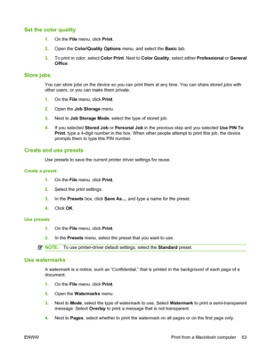 Page 71Set the color quality
1.On the File menu, click Print. 
2. Open the Color/Quality Options menu, and select the Basic tab. 
3. To print in color, select Color Print. Next to Color Quality, select either Professional or General 
Office .
Store jobs
You can store jobs on the device so you can print them at any time. You can share stored jobs with 
other users, or you can make them private. 
1. On the File menu, click Print. 
2. Open the Job Storage menu. 
3. Next to Job Storage Mode, select the type of...