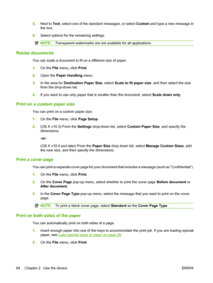 Page 725.Next to Text, select one of the standard messages, or select Custom and type a new message in 
the box. 
6. Select options for the remaining settings.
NOTE:Transparent watermarks are not available for all applications.
Resize documents 
You can scale a document to fit on a different size of paper. 
1. On the File menu, click Print. 
2. Open the Paper Handling menu. 
3. In the area for Destination Paper Size, select Scale to fit paper size, and then select the size 
from the drop-down list. 
4. If you...