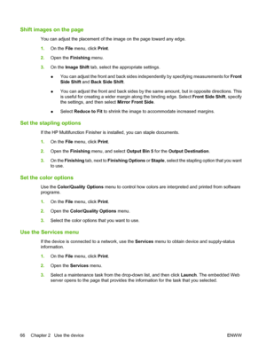 Page 74Shift images on the page
You can adjust the placement of the image on the page toward any edge. 
1. On the File menu, click Print. 
2. Open the Finishing menu. 
3. On the Image Shift tab, select the appropriate settings. 
● You can adjust the front and back sides independently by specifying measurements for  Front 
Side Shift  and Back Side Shift. 
● You can adjust the front and back sides by the same amount, but in opposite directions. This 
is useful for creating a wider margin along the binding edge....