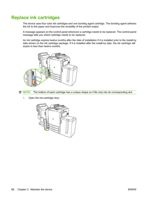 Page 76Replace ink cartridges
The device uses four color ink cartridges and one bonding agent cartridge. The bonding agent adheres 
the ink to the paper and improves  the durability of the printed output. 
A message appears on the control panel whenever a cartridge needs to be replaced. The control-panel 
message tells you which cartridge needs to be replaced. 
An ink cartridge expires twelve months after the date of  installation if it is installed prior to the install-by 
date shown on the ink cartridge...