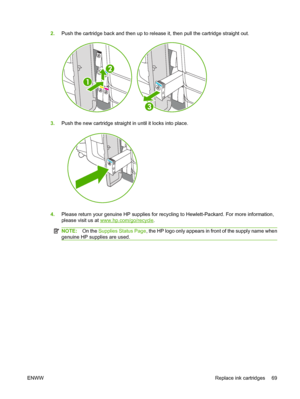 Page 772.Push the cartridge back and then up to release it, then pull the cartridge straight out.
3.Push the new cartridge straight in until it locks into place.
4.Please return your genuine HP supplies for recycling to Hewlett-Packard. For more information, 
please visit us at www.hp.com/go/recycle .
NOTE:On the Supplies Status Page, the HP logo only appears in front of the supply name when 
genuine HP supplies are used.
ENWW Replace ink cartridges 69
 