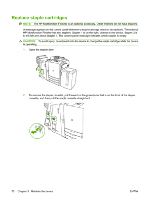 Page 78Replace staple cartridges
NOTE:The HP Multifunction Finisher is an optional accessory. Other finishers do not have staplers.
A message appears on the control panel whenever a staple cartridge needs to be replaced. The optional 
HP Multifunction Finisher has two staplers. Stapler 1  is on the right, closest to the device. Stapler 2 is 
to the left and above Stapler 1. The control-panel message indicates which stapler is empty.
CAUTION: To avoid injury, do not reach into the device to change the staple...