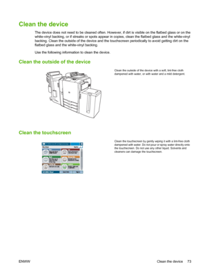 Page 81Clean the device
The device does not need to be cleaned often. However, if dirt is visible on the flatbed glass or on the 
white-vinyl backing, or if streaks or spots appear in  copies, clean the flatbed glass and the white-vinyl 
backing. Clean the outside of the device and the to uchscreen periodically to avoid getting dirt on the 
flatbed glass and the white-vinyl backing. 
Use the following information to clean the device.
Clean the outside of the device
Clean the outside of the device with a soft,...