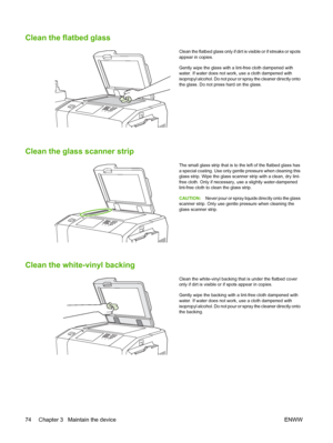 Page 82Clean the flatbed glass
Clean the flatbed glass only if dirt is visible or if streaks or spots 
appear in copies. 
Gently wipe the glass with  a lint-free cloth dampened with water. If water does not work, use a cloth dampened with 
isopropyl alcohol. Do not pour or  spray the cleaner directly onto 
the glass. Do not press hard on the glass.
Clean the glass scanner strip
The small glass strip that is to the left of the flatbed glass has
a special coating. Use only gentle pressure when cleaning this glass...