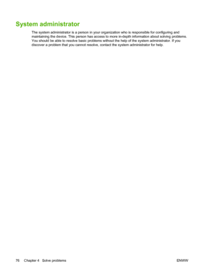 Page 84System administrator
The system administrator is a person in your organization who is responsible for configuring and 
maintaining the device. This person has access to more in-depth information about solving problems.
You should be able to resolve basic problems with out the help of the system administrator. If you 
discover a problem that you cannot resolve,  contact the system administrator for help. 
76 Chapter 4   Solve problems ENWW
 