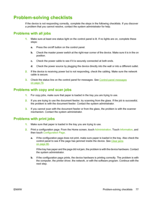 Page 85Problem-solving checklists
If the device is not responding correctly, complete the steps in the following checklists. If you discover 
a problem that you cannot resolve, co ntact the system administrator for help.
Problems with all jobs
1.Make sure at least one status light on the control panel is lit. If no lights are on, complete these 
steps: 
a. Press the on/off button on the control panel. 
b. Check the master power switch at the right-rear corner of the device. Make sure it is in the on 
position....